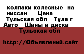 колпаки колесные  на ниссан   › Цена ­ 2 000 - Тульская обл., Тула г. Авто » Шины и диски   . Тульская обл.